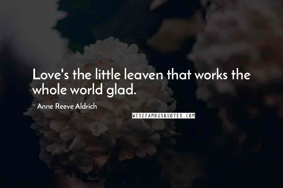 Anne Reeve Aldrich Quotes: Love's the little leaven that works the whole world glad.