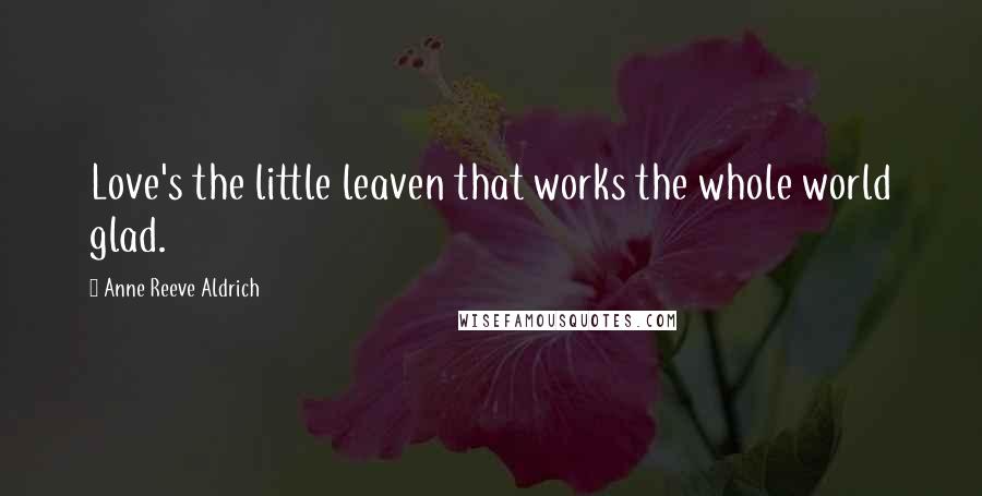 Anne Reeve Aldrich Quotes: Love's the little leaven that works the whole world glad.