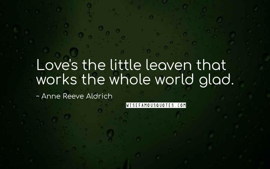 Anne Reeve Aldrich Quotes: Love's the little leaven that works the whole world glad.