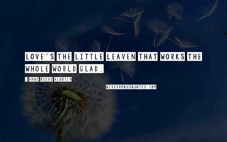 Anne Reeve Aldrich Quotes: Love's the little leaven that works the whole world glad.