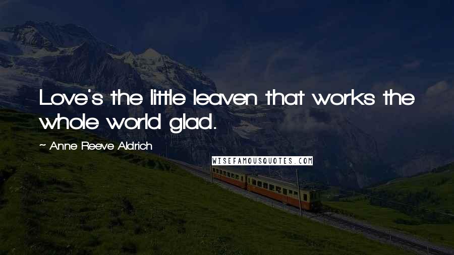 Anne Reeve Aldrich Quotes: Love's the little leaven that works the whole world glad.