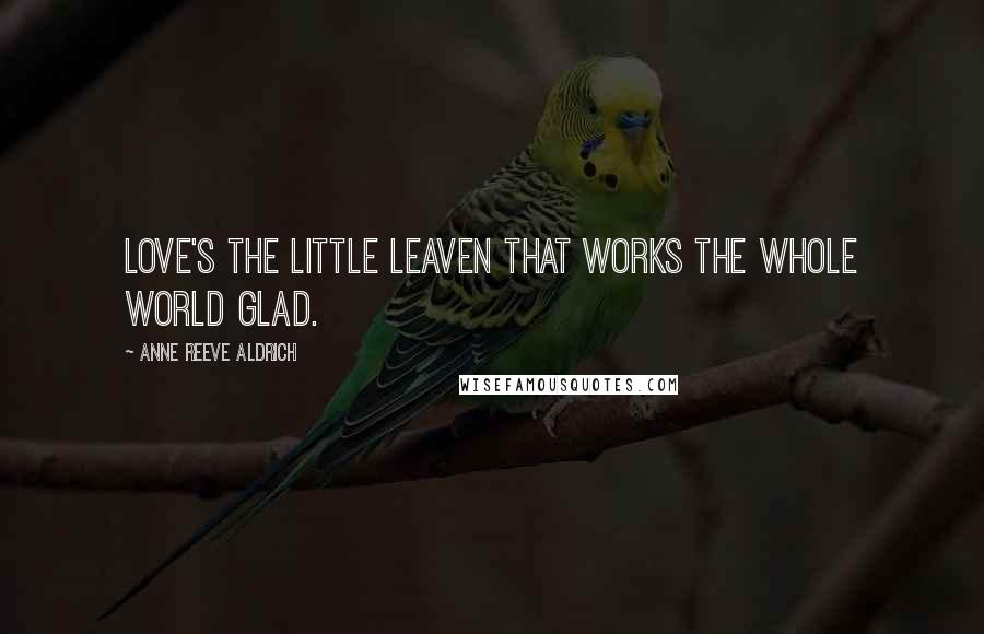 Anne Reeve Aldrich Quotes: Love's the little leaven that works the whole world glad.