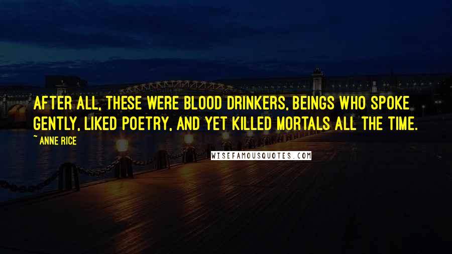 Anne Rice Quotes: After all, these were blood drinkers, beings who spoke gently, liked poetry, and yet killed mortals all the time.