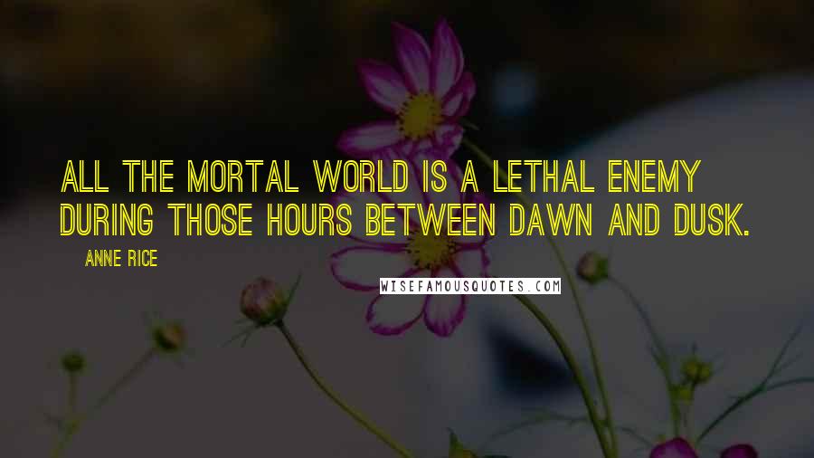 Anne Rice Quotes: All the mortal world is a lethal enemy during those hours between dawn and dusk.