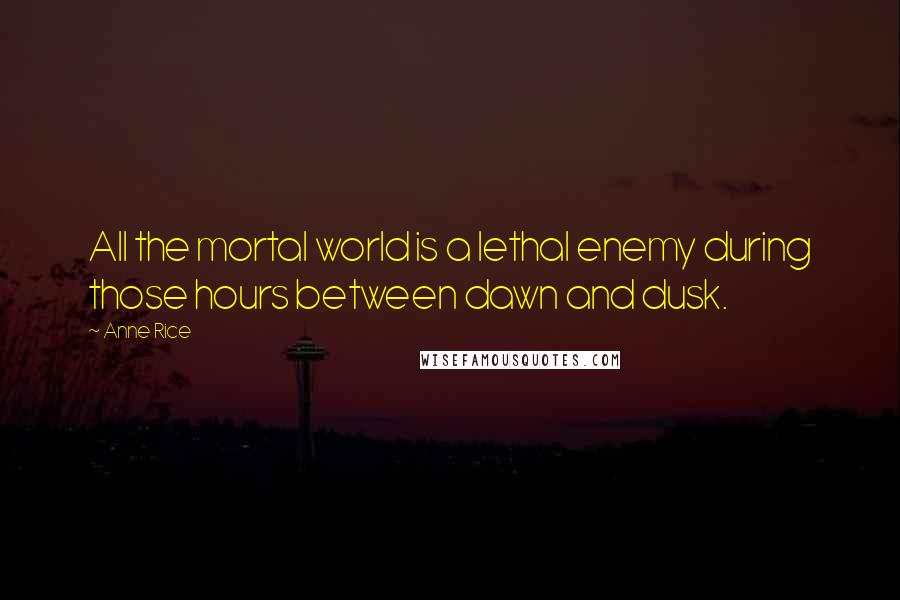 Anne Rice Quotes: All the mortal world is a lethal enemy during those hours between dawn and dusk.