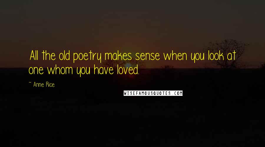 Anne Rice Quotes: All the old poetry makes sense when you look at one whom you have loved.