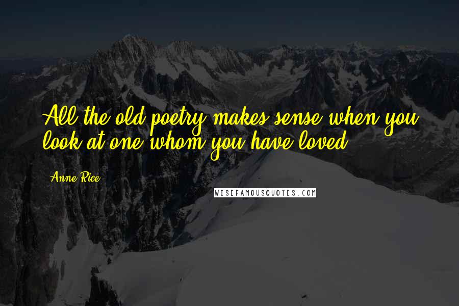 Anne Rice Quotes: All the old poetry makes sense when you look at one whom you have loved.