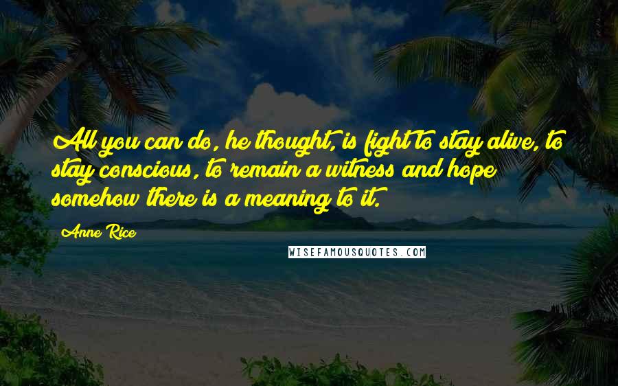 Anne Rice Quotes: All you can do, he thought, is fight to stay alive, to stay conscious, to remain a witness and hope somehow there is a meaning to it.