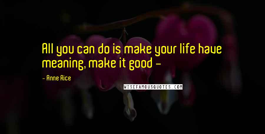 Anne Rice Quotes: All you can do is make your life have meaning, make it good - 