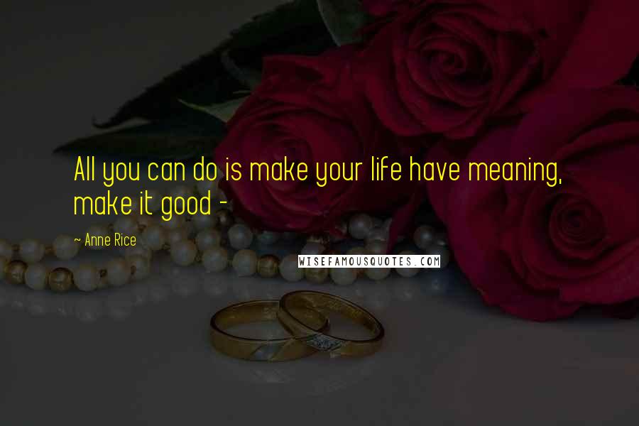 Anne Rice Quotes: All you can do is make your life have meaning, make it good - 