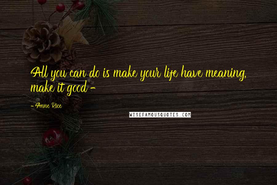 Anne Rice Quotes: All you can do is make your life have meaning, make it good -