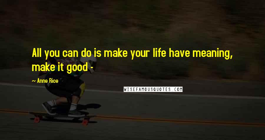 Anne Rice Quotes: All you can do is make your life have meaning, make it good - 