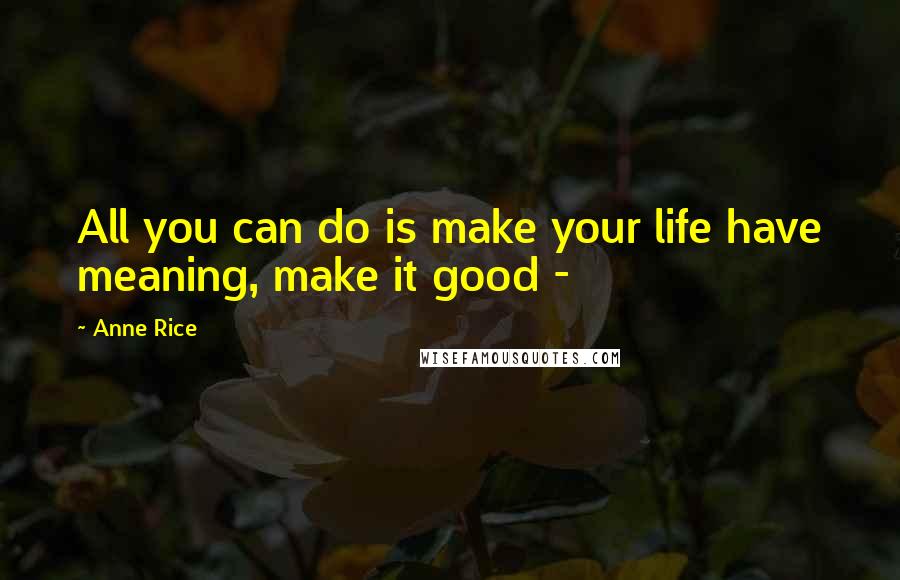 Anne Rice Quotes: All you can do is make your life have meaning, make it good -