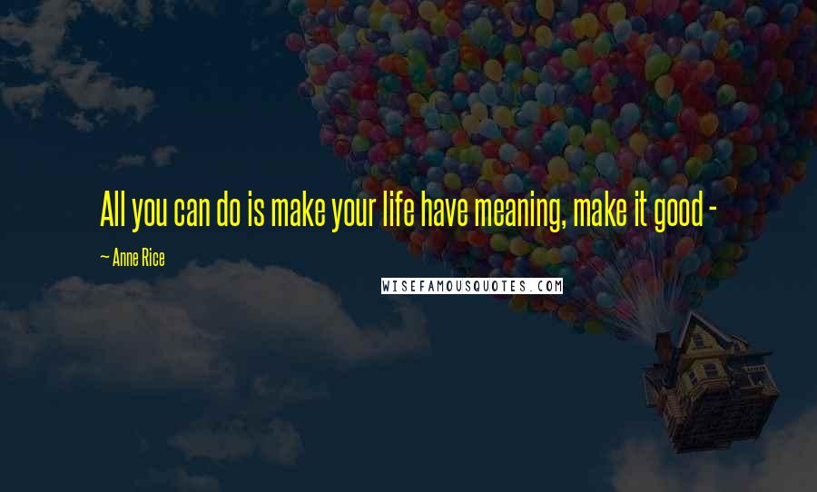 Anne Rice Quotes: All you can do is make your life have meaning, make it good - 