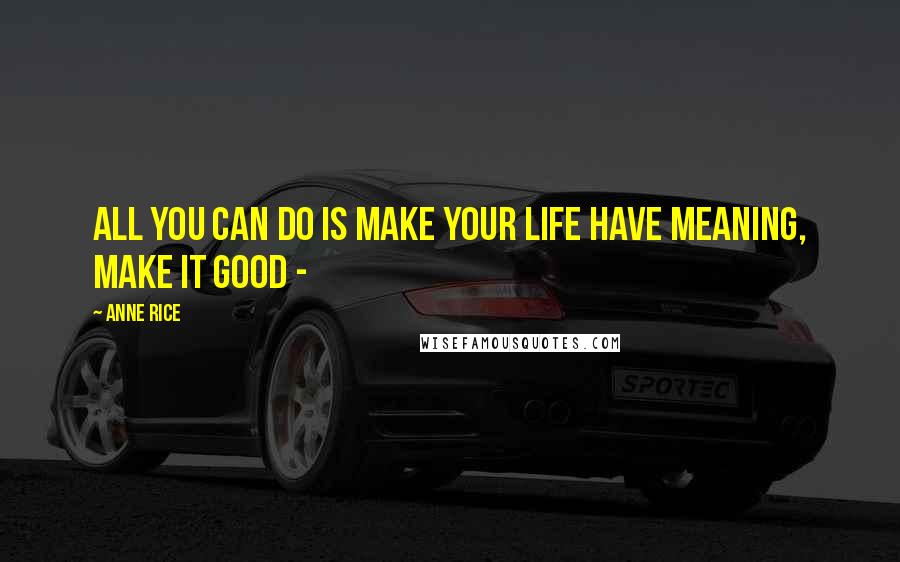 Anne Rice Quotes: All you can do is make your life have meaning, make it good -