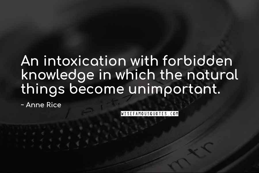 Anne Rice Quotes: An intoxication with forbidden knowledge in which the natural things become unimportant.
