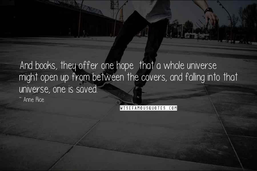 Anne Rice Quotes: And books, they offer one hope that a whole universe might open up from between the covers, and falling into that universe, one is saved.