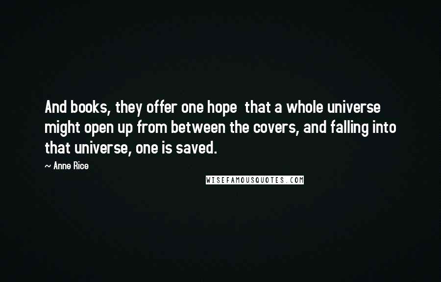 Anne Rice Quotes: And books, they offer one hope that a whole universe might open up from between the covers, and falling into that universe, one is saved.