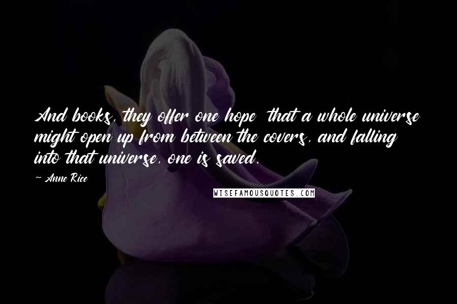 Anne Rice Quotes: And books, they offer one hope that a whole universe might open up from between the covers, and falling into that universe, one is saved.