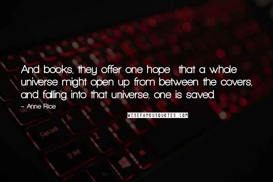 Anne Rice Quotes: And books, they offer one hope that a whole universe might open up from between the covers, and falling into that universe, one is saved.