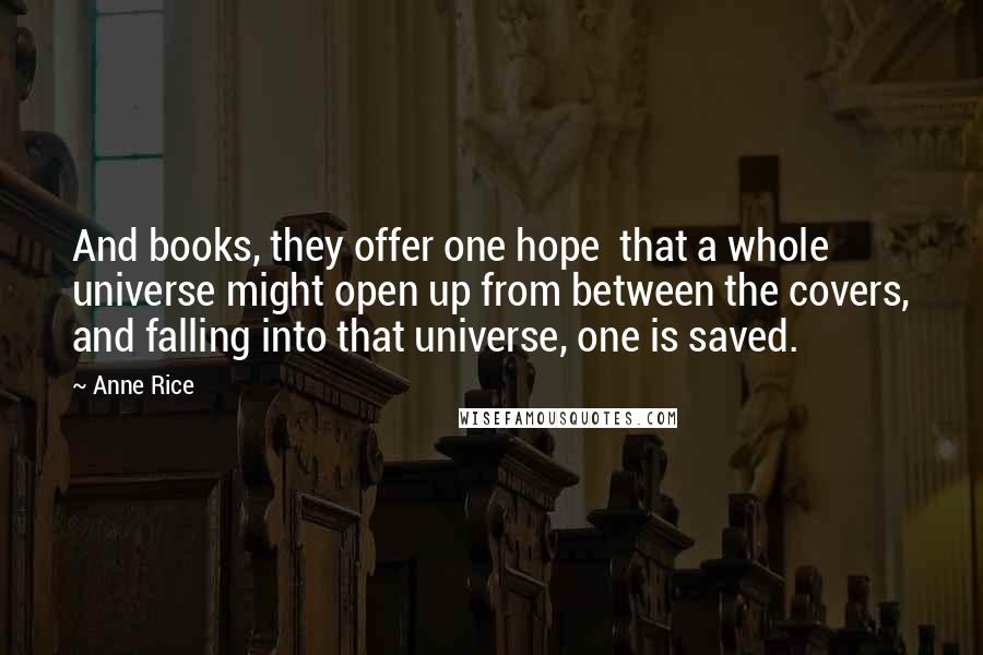 Anne Rice Quotes: And books, they offer one hope that a whole universe might open up from between the covers, and falling into that universe, one is saved.
