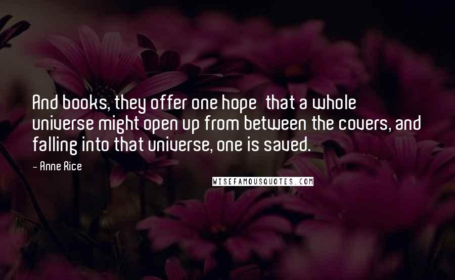 Anne Rice Quotes: And books, they offer one hope that a whole universe might open up from between the covers, and falling into that universe, one is saved.