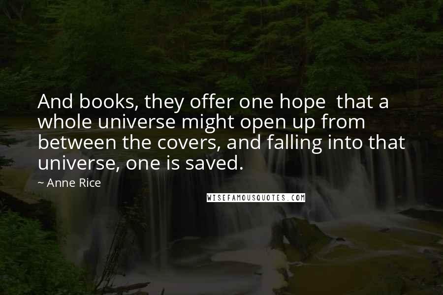 Anne Rice Quotes: And books, they offer one hope that a whole universe might open up from between the covers, and falling into that universe, one is saved.