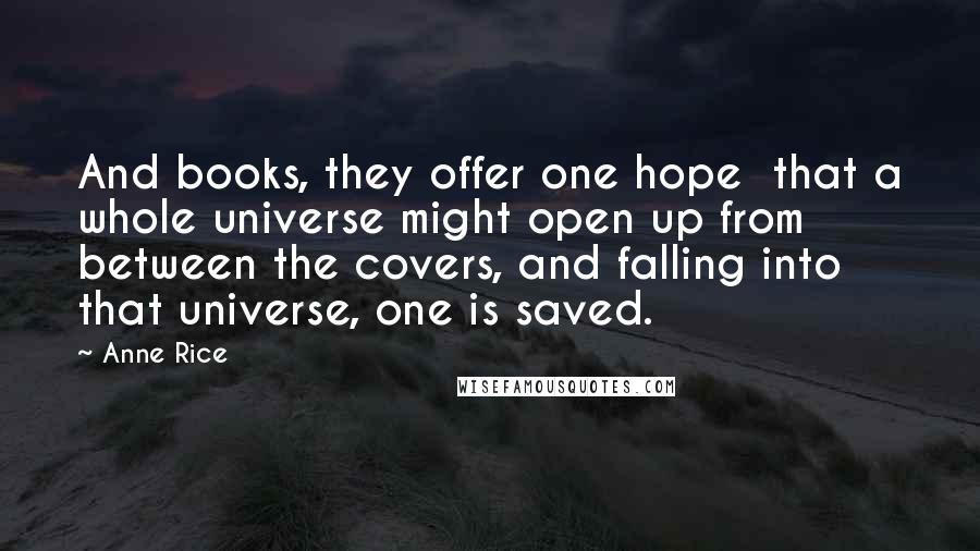 Anne Rice Quotes: And books, they offer one hope that a whole universe might open up from between the covers, and falling into that universe, one is saved.