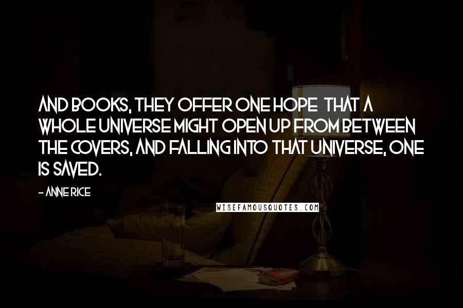 Anne Rice Quotes: And books, they offer one hope that a whole universe might open up from between the covers, and falling into that universe, one is saved.