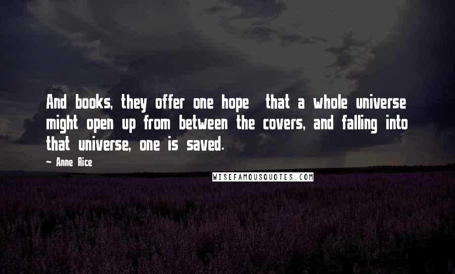 Anne Rice Quotes: And books, they offer one hope that a whole universe might open up from between the covers, and falling into that universe, one is saved.