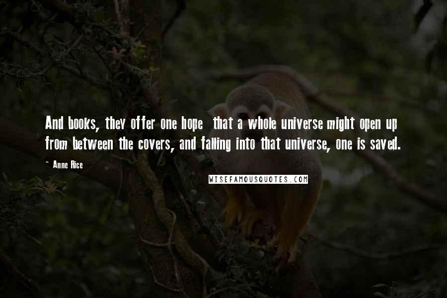 Anne Rice Quotes: And books, they offer one hope that a whole universe might open up from between the covers, and falling into that universe, one is saved.