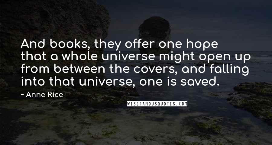 Anne Rice Quotes: And books, they offer one hope that a whole universe might open up from between the covers, and falling into that universe, one is saved.