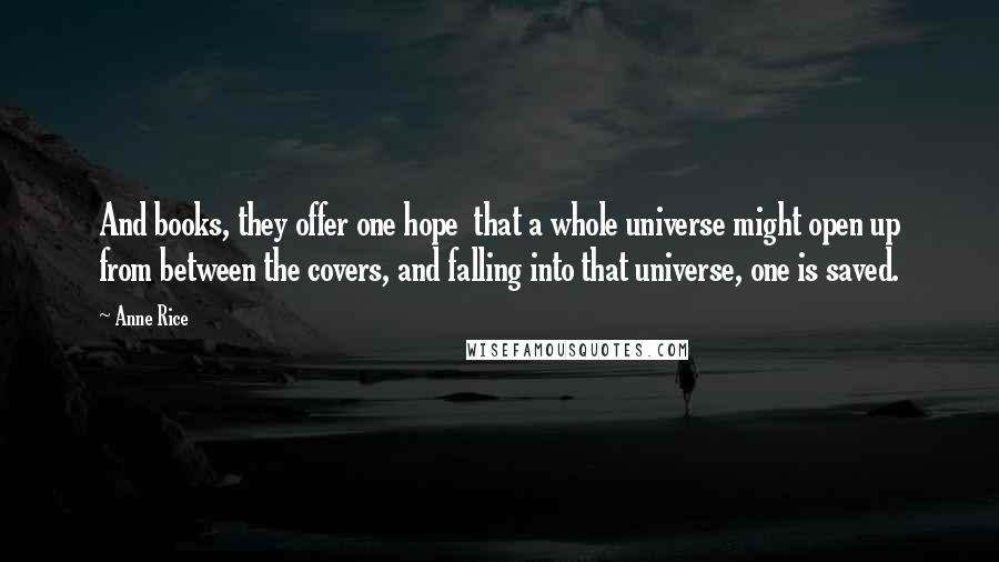 Anne Rice Quotes: And books, they offer one hope that a whole universe might open up from between the covers, and falling into that universe, one is saved.