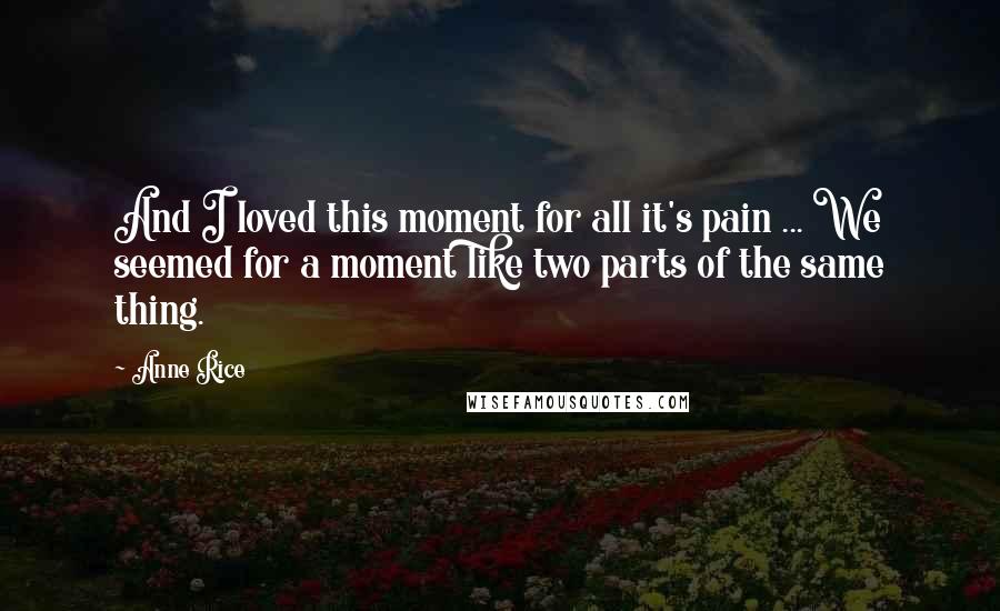 Anne Rice Quotes: And I loved this moment for all it's pain ... We seemed for a moment like two parts of the same thing.