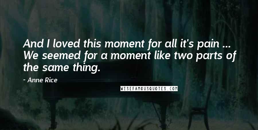 Anne Rice Quotes: And I loved this moment for all it's pain ... We seemed for a moment like two parts of the same thing.