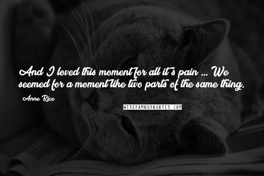 Anne Rice Quotes: And I loved this moment for all it's pain ... We seemed for a moment like two parts of the same thing.