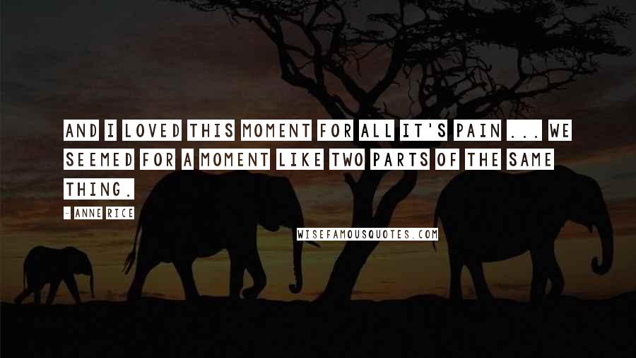 Anne Rice Quotes: And I loved this moment for all it's pain ... We seemed for a moment like two parts of the same thing.