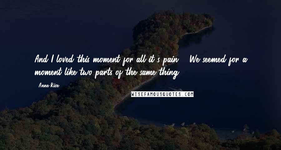 Anne Rice Quotes: And I loved this moment for all it's pain ... We seemed for a moment like two parts of the same thing.