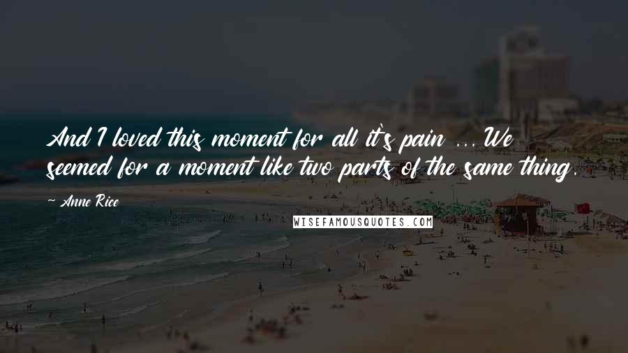 Anne Rice Quotes: And I loved this moment for all it's pain ... We seemed for a moment like two parts of the same thing.