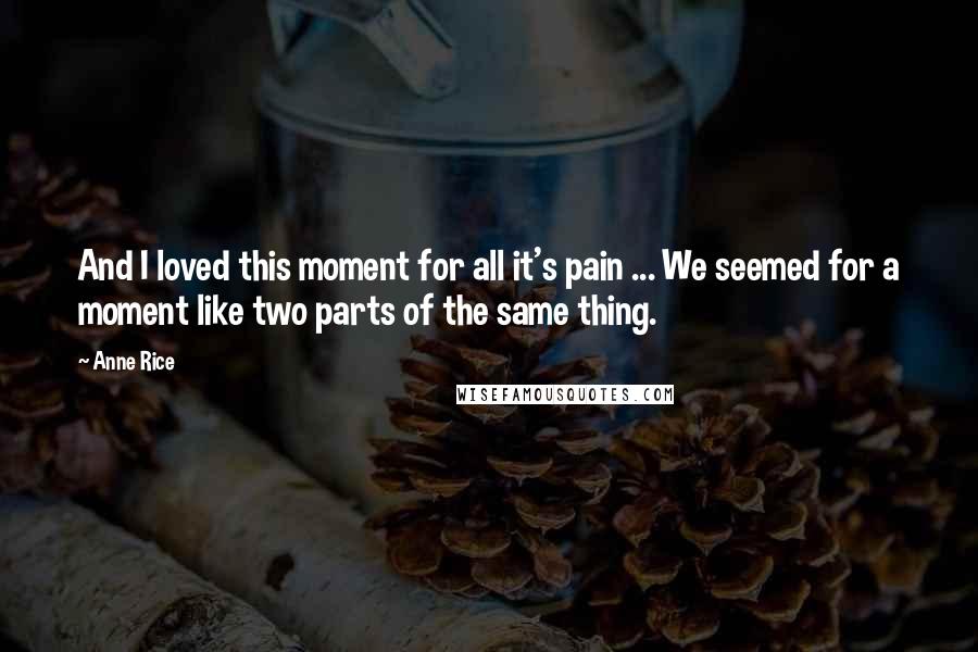 Anne Rice Quotes: And I loved this moment for all it's pain ... We seemed for a moment like two parts of the same thing.