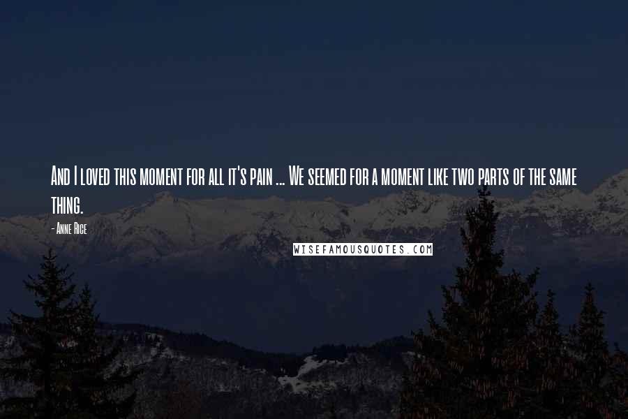 Anne Rice Quotes: And I loved this moment for all it's pain ... We seemed for a moment like two parts of the same thing.