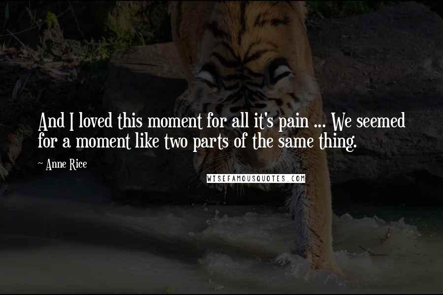 Anne Rice Quotes: And I loved this moment for all it's pain ... We seemed for a moment like two parts of the same thing.