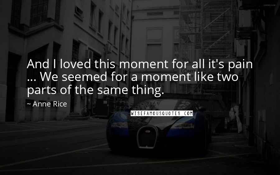 Anne Rice Quotes: And I loved this moment for all it's pain ... We seemed for a moment like two parts of the same thing.