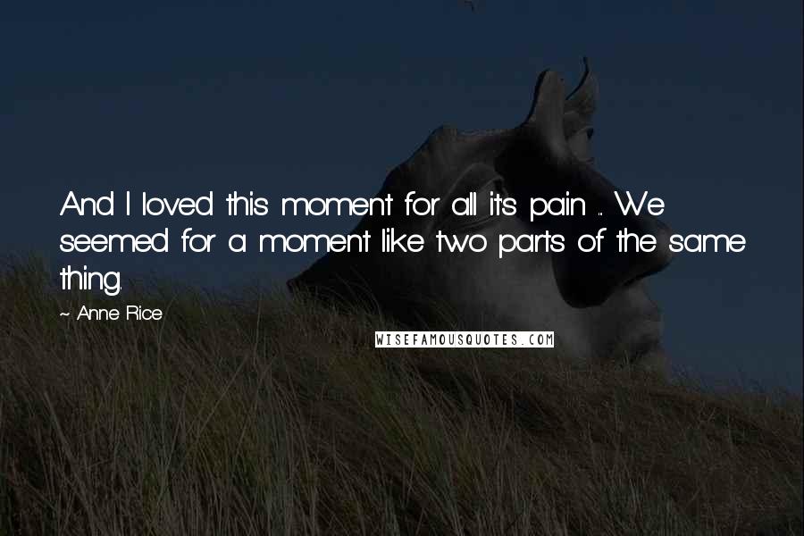Anne Rice Quotes: And I loved this moment for all it's pain ... We seemed for a moment like two parts of the same thing.