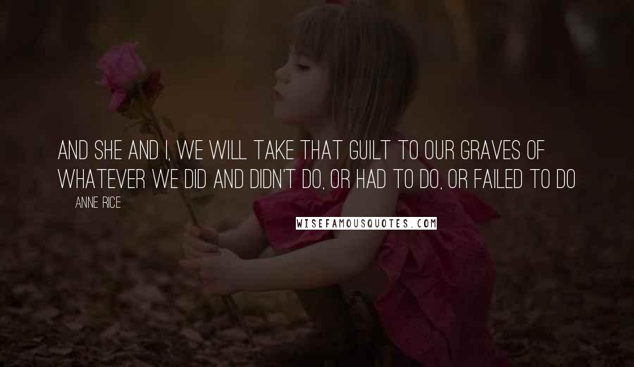 Anne Rice Quotes: And she and I, we will take that guilt to our graves of whatever we did and didn't do, or had to do, or failed to do