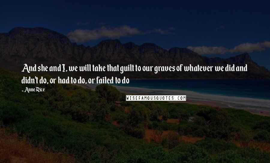 Anne Rice Quotes: And she and I, we will take that guilt to our graves of whatever we did and didn't do, or had to do, or failed to do