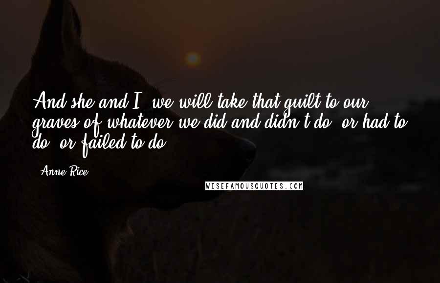Anne Rice Quotes: And she and I, we will take that guilt to our graves of whatever we did and didn't do, or had to do, or failed to do