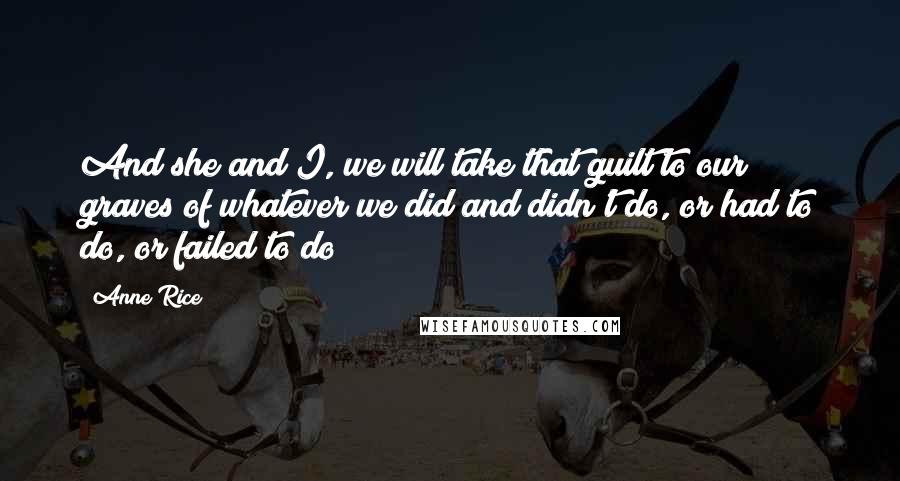 Anne Rice Quotes: And she and I, we will take that guilt to our graves of whatever we did and didn't do, or had to do, or failed to do