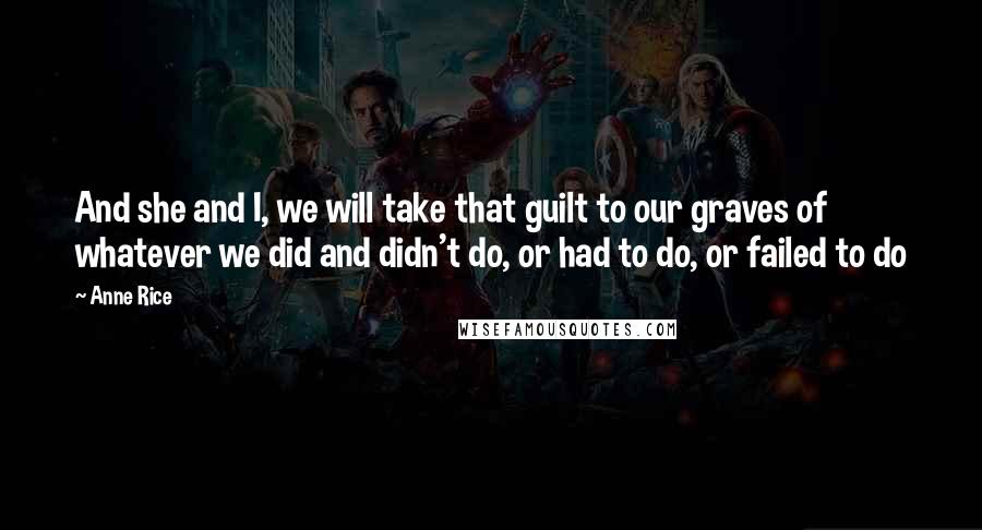 Anne Rice Quotes: And she and I, we will take that guilt to our graves of whatever we did and didn't do, or had to do, or failed to do
