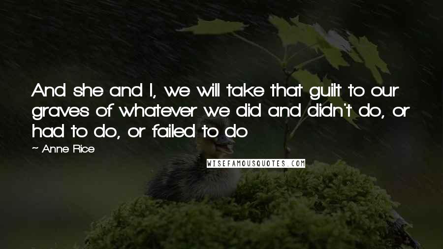 Anne Rice Quotes: And she and I, we will take that guilt to our graves of whatever we did and didn't do, or had to do, or failed to do